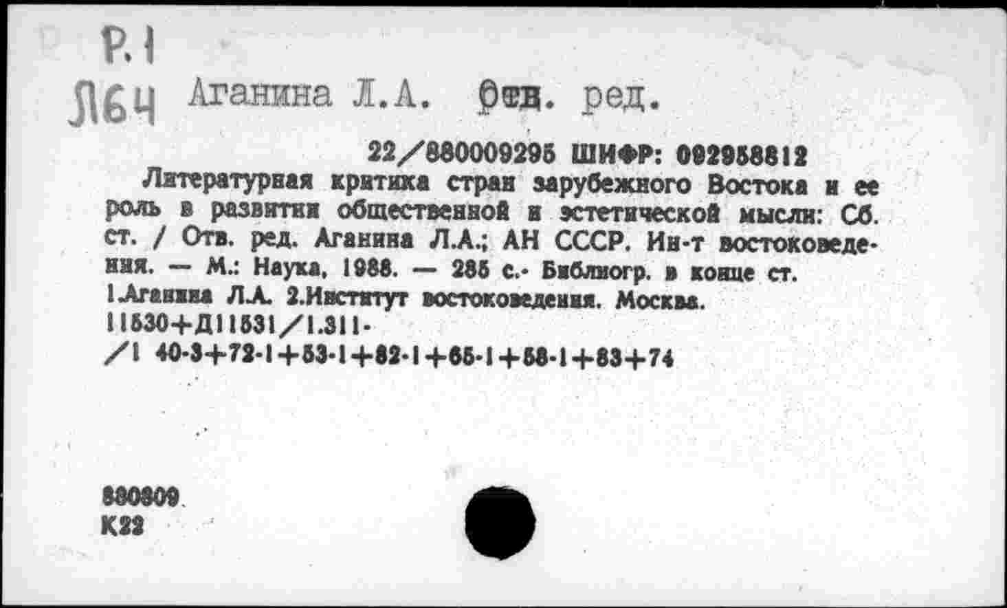 ﻿Р.1
Л&ц Аганина I.А.
Отв. ред.
22/880009295 ШИФР: 092958812
Литературная критика стран зарубежного Востока и ее роль в развитии общественной и эстетической мысли: Сб. ст. / Отв. ред. Аганина Л.А.; АН СССР. Ин-т востоковедения. — М.: Наука, 1988. — 285 с.- Бвблиогр. в конце ст. 1Аганжна ЛА З.Ивстктут востоковедения. Москва.
Н530+Д11531/1.311-/1 40-3+72-1+53-1+82-1+85-1+58-1+83+74
880809 К22